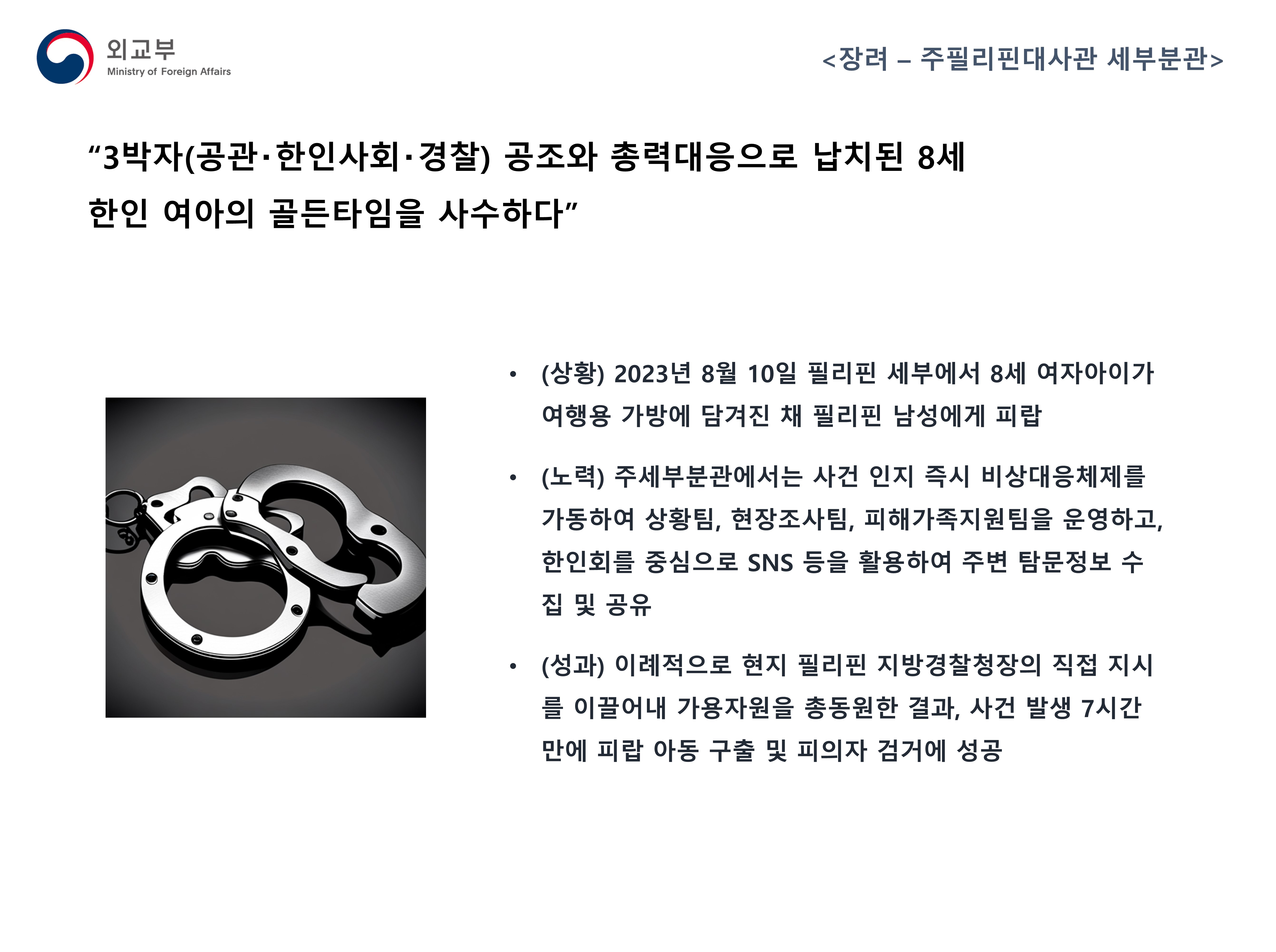 
            (외교부) <장려 - 주필리핀대사관 세부분관>
            '3박자(공관·한인사회·경찰) 공조와 총력대응으로 납치된 8세 한인 여아의 골든타임을 사수하다'
            - (상황) 2023년 8월 10일 필리핀 세부에서 8세 여자아이가 여행용 가방에 담겨진 채 필리핀 남성에게 피랍
            - (노력) 주세부분관에서는 사건 인지 즉시 비상대응체제를 가동하여 상황팀, 현장조사팀, 피해가족지원팀을 운영하고, 한인회를 중심으로 SNS 등을 활용하여 주변 탐문정보 수집 및 공유
            - (성과) 이례적으로 현지 필리핀 지방경찰청장의 직접 지시를 이끌어내 가용자원을 총동원한 결과, 사건 발생 7시간 만에 피랍 아동 구출 및 피의자 검거에 성공
            